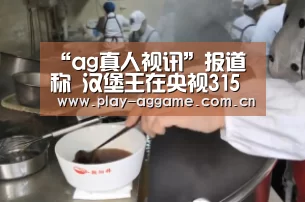 “ag真人视讯”报道称 汉堡王在央视315晚会报道后关闭部分中国分店(图4) AG真人